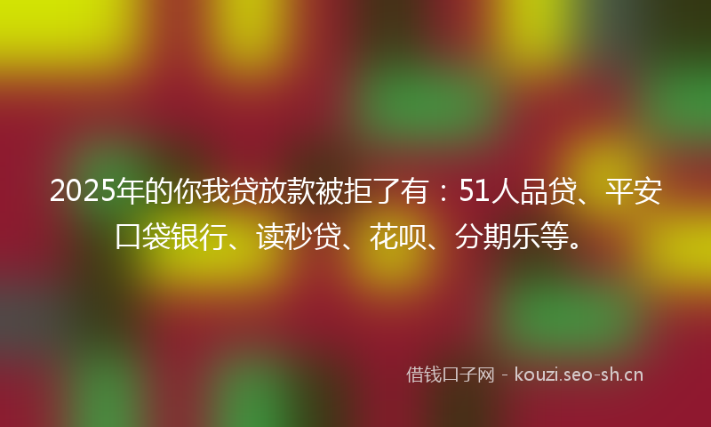 2025年的你我贷放款被拒了有：51人品贷、平安口袋银行、读秒贷、花呗、分期乐等。