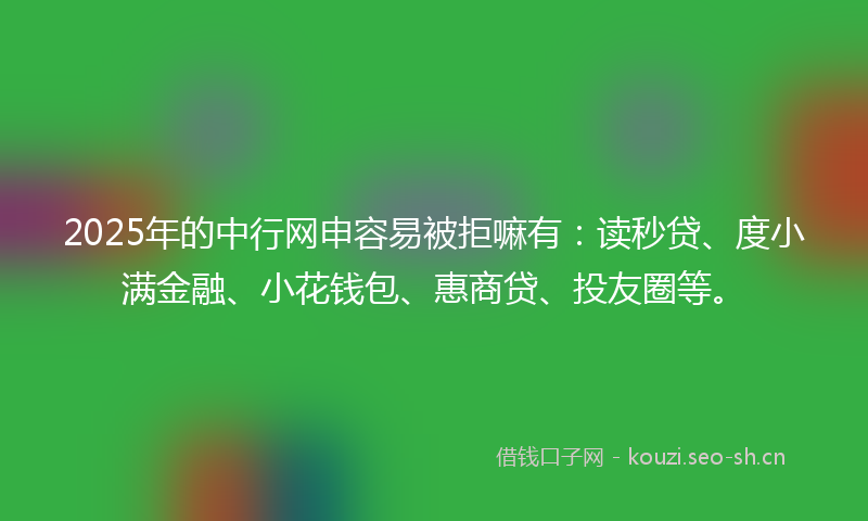 2025年的中行网申容易被拒嘛有：读秒贷、度小满金融、小花钱包、惠商贷、投友圈等。