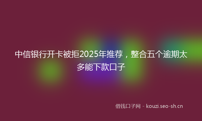 中信银行开卡被拒2025年推荐，整合五个逾期太多能下款口子