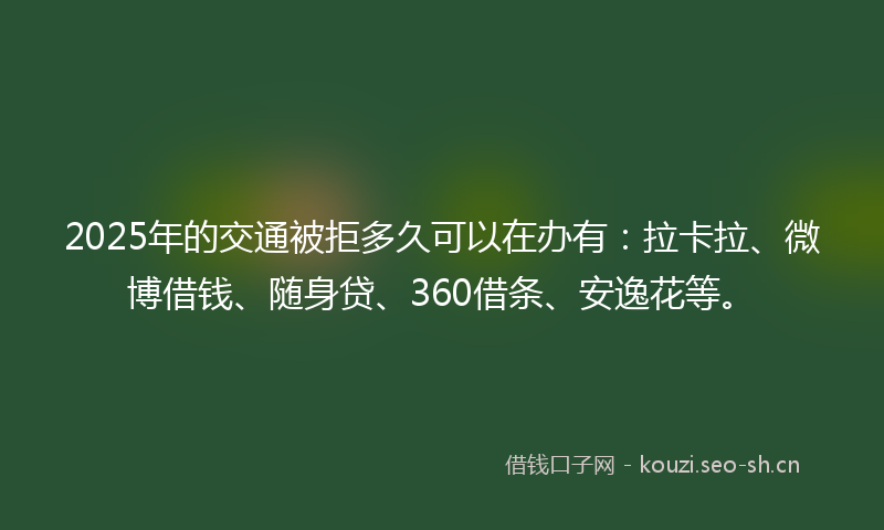 2025年的交通被拒多久可以在办有：拉卡拉、微博借钱、随身贷、360借条、安逸花等。