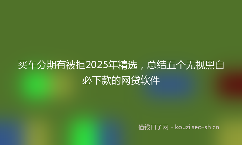 买车分期有被拒2025年精选，总结五个无视黑白必下款的网贷软件