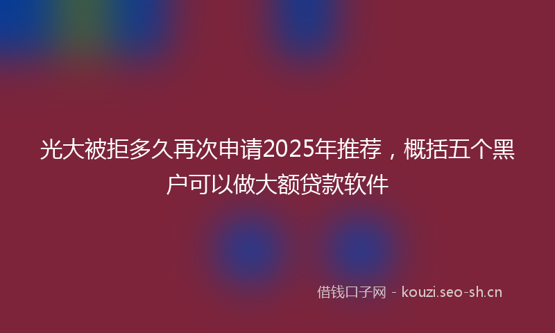 光大被拒多久再次申请2025年推荐，概括五个黑户可以做大额贷款软件
