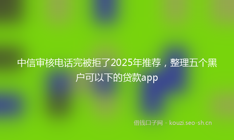 中信审核电话完被拒了2025年推荐，整理五个黑户可以下的贷款app