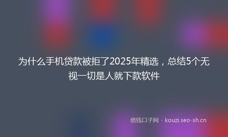 为什么手机贷款被拒了2025年精选，总结5个无视一切是人就下款软件