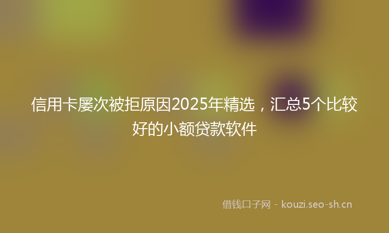 信用卡屡次被拒原因2025年精选，汇总5个比较好的小额贷款软件