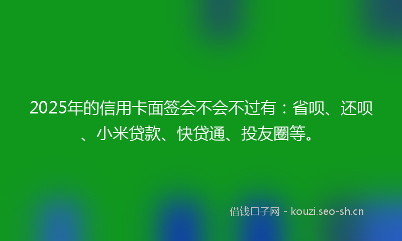 2025年的信用卡面签会不会不过有：省呗、还呗、小米贷款、快贷通、投友圈等。