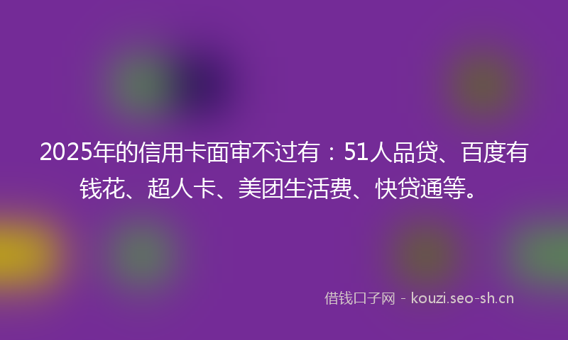 2025年的信用卡面审不过有:51人品贷、百度有钱花、超人卡、美团生活费、快贷通等。