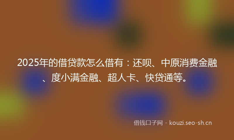 2025年的借贷款怎么借有：还呗、中原消费金融、度小满金融、超人卡、快贷通等。