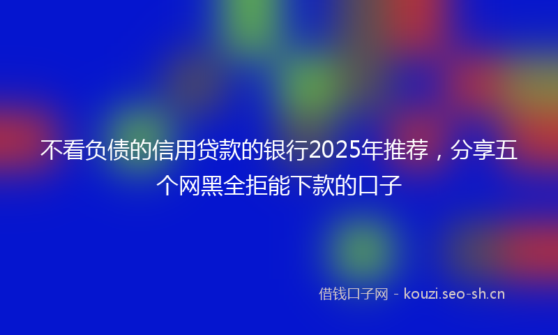 不看负债的信用贷款的银行2025年推荐，分享五个网黑全拒能下款的口子