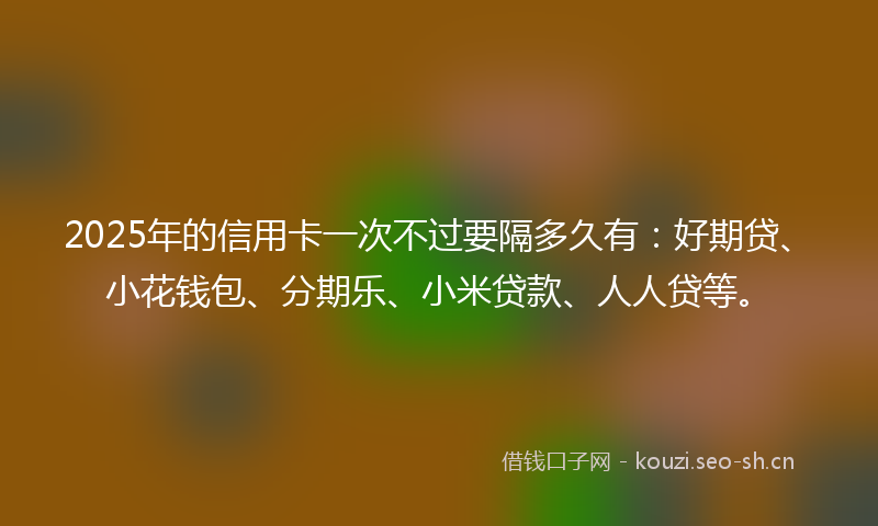 2025年的信用卡一次不过要隔多久有：好期贷、小花钱包、分期乐、小米贷款、人人贷等。