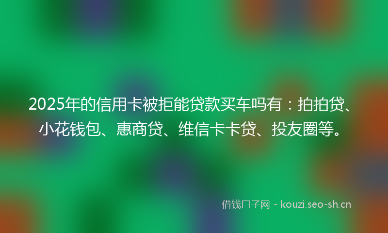2025年的信用卡被拒能贷款买车吗有：拍拍贷、小花钱包、惠商贷、维信卡卡贷、投友圈等。