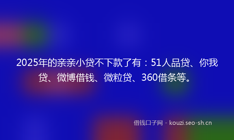 2025年的亲亲小贷不下款了有：51人品贷、你我贷、微博借钱、微粒贷、360借条等。