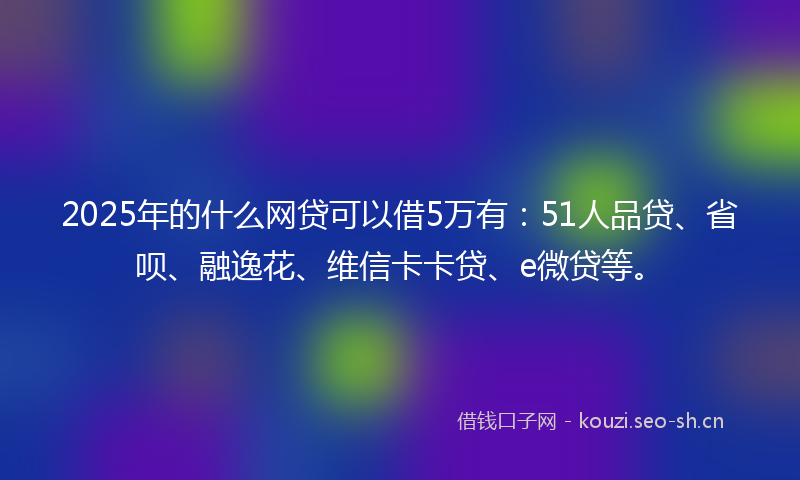 2025年的什么网贷可以借5万有：51人品贷、省呗、融逸花、维信卡卡贷、e微贷等。