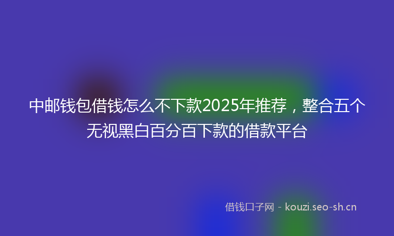 中邮钱包借钱怎么不下款2025年推荐，整合五个无视黑白百分百下款的借款平台
