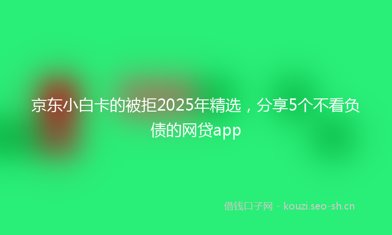 京东小白卡的被拒2025年精选，分享5个不看负债的网贷app