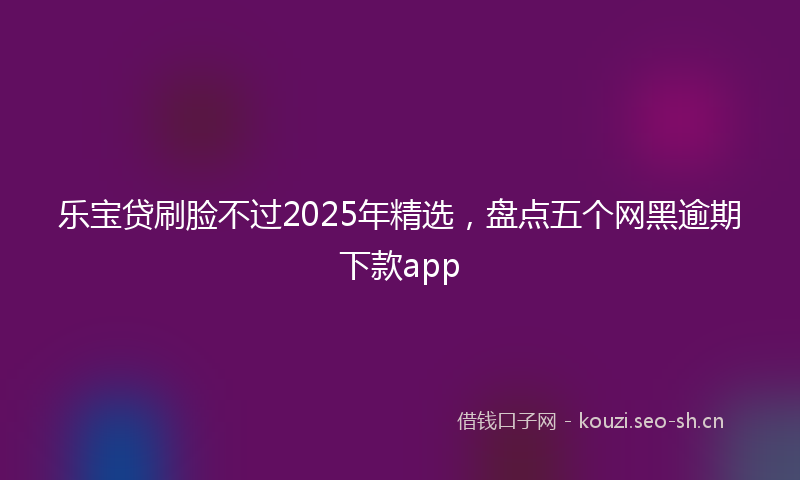 乐宝贷刷脸不过2025年精选，盘点五个网黑逾期下款app