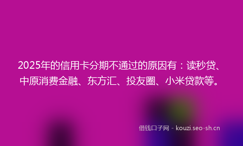 2025年的信用卡分期不通过的原因有:读秒贷、中原消费金融、东方汇、投友圈、小米贷款等。