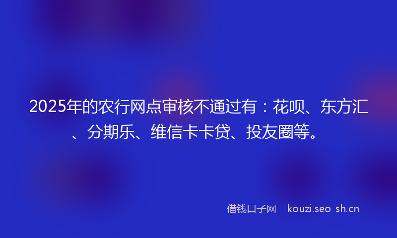 2025年的农行网点审核不通过有：花呗、东方汇、分期乐、维信卡卡贷、投友圈等。