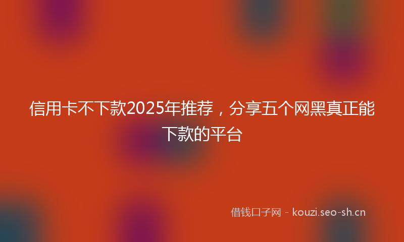 信用卡不下款2025年推荐，分享五个网黑真正能下款的平台