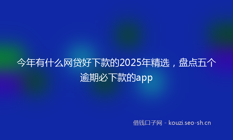 今年有什么网贷好下款的2025年精选，盘点五个逾期必下款的app
