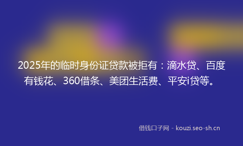 2025年的临时身份证贷款被拒有：滴水贷、百度有钱花、360借条、美团生活费、平安i贷等。