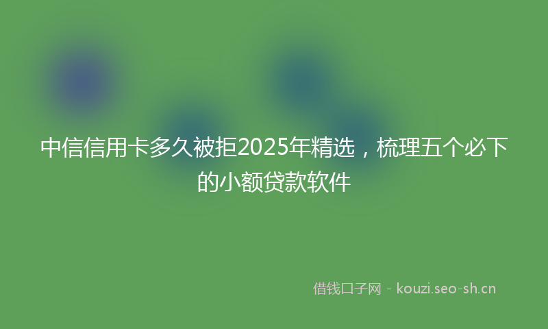 中信信用卡多久被拒2025年精选，梳理五个必下的小额贷款软件