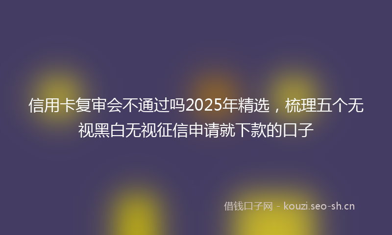 信用卡复审会不通过吗2025年精选,梳理五个无视黑白无视征信申请就下款的口子