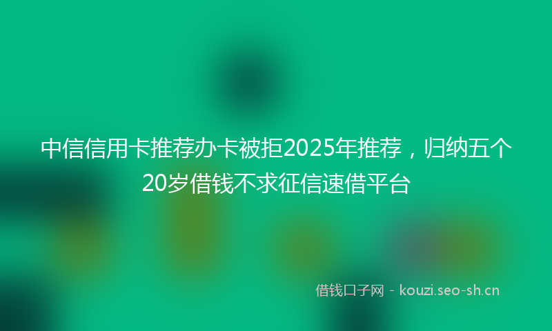 中信信用卡推荐办卡被拒2025年推荐，归纳五个20岁借钱不求征信速借平台