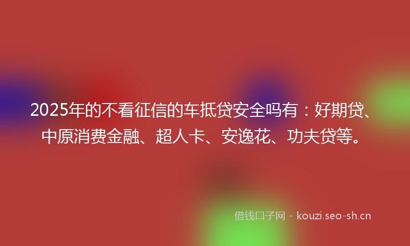 2025年的不看征信的车抵贷安全吗有：好期贷、中原消费金融、超人卡、安逸花、功夫贷等。