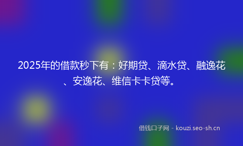 2025年的借款秒下有:好期贷、滴水贷、融逸花、安逸花、维信卡卡贷等。
