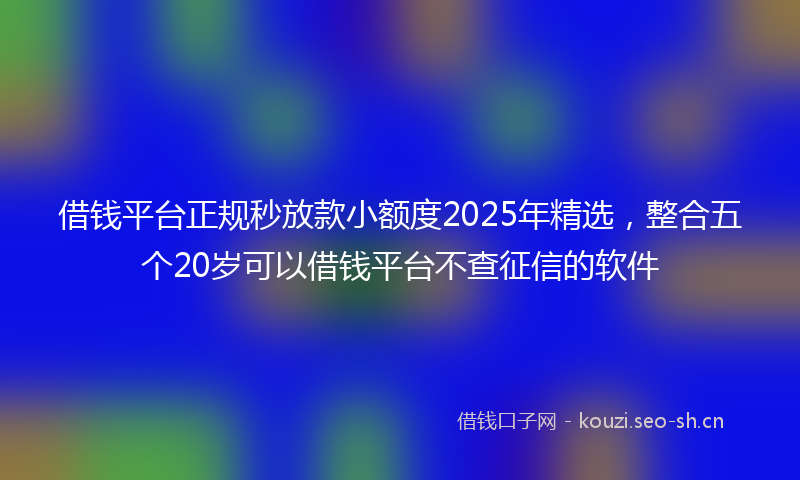 借钱平台正规秒放款小额度2025年精选，整合五个20岁可以借钱平台不查征信的软件