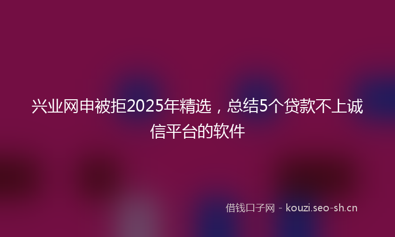 兴业网申被拒2025年精选，总结5个贷款不上诚信平台的软件