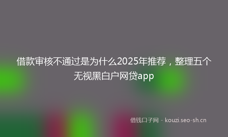 借款审核不通过是为什么2025年推荐，整理五个无视黑白户网贷app