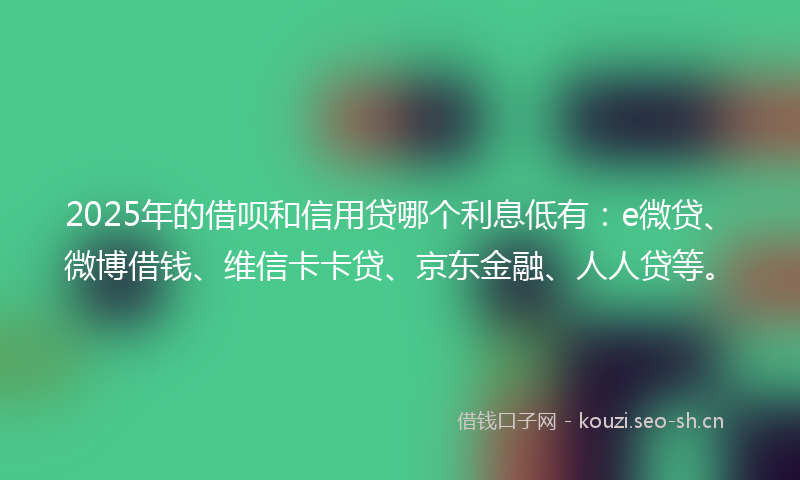 2025年的借呗和信用贷哪个利息低有：e微贷、微博借钱、维信卡卡贷、京东金融、人人贷等。