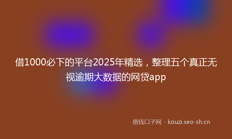 借1000必下的平台2025年精选，整理五个真正无视逾期大数据的网贷app