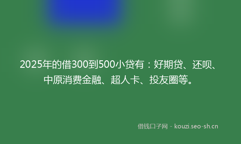2025年的借300到500小贷有:好期贷、还呗、中原消费金融、超人卡、投友圈等。