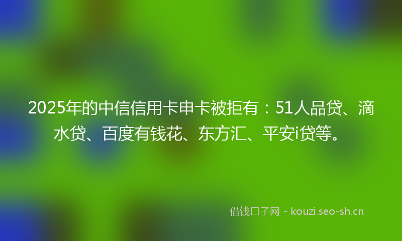 2025年的中信信用卡申卡被拒有:51人品贷、滴水贷、百度有钱花、东方汇、平安i贷等。