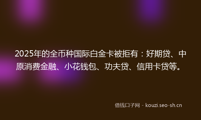 2025年的全币种国际白金卡被拒有:好期贷、中原消费金融、小花钱包、功夫贷、信用卡贷等。