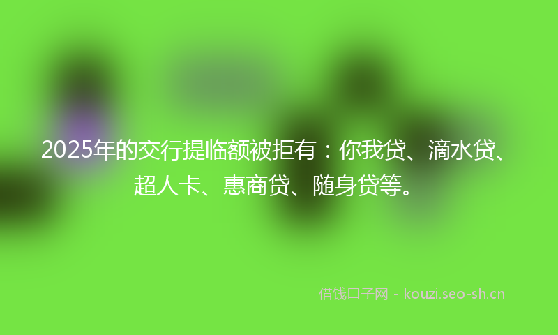 2025年的交行提临额被拒有：你我贷、滴水贷、超人卡、惠商贷、随身贷等。