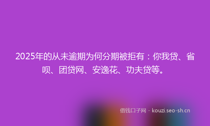 2025年的从未逾期为何分期被拒有：你我贷、省呗、团贷网、安逸花、功夫贷等。