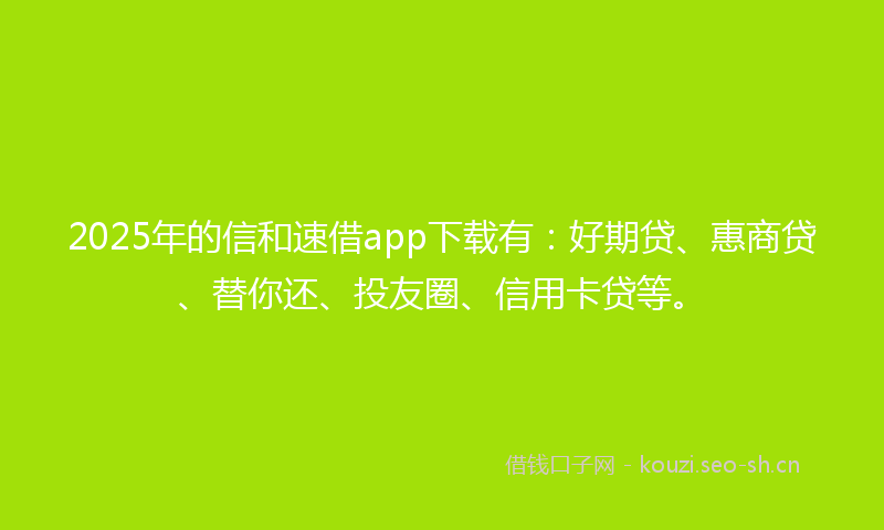 2025年的信和速借app下载有:好期贷、惠商贷、替你还、投友圈、信用卡贷等。