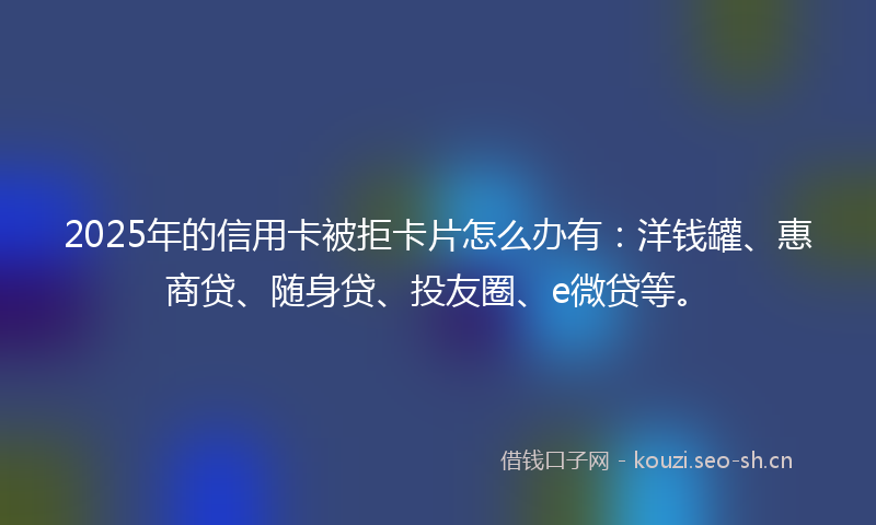2025年的信用卡被拒卡片怎么办有：洋钱罐、惠商贷、随身贷、投友圈、e微贷等。