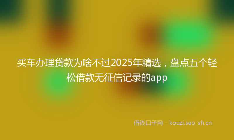 买车办理贷款为啥不过2025年精选，盘点五个轻松借款无征信记录的app