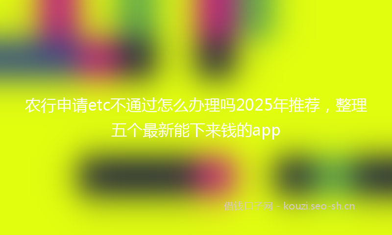 农行申请etc不通过怎么办理吗2025年推荐，整理五个最新能下来钱的app