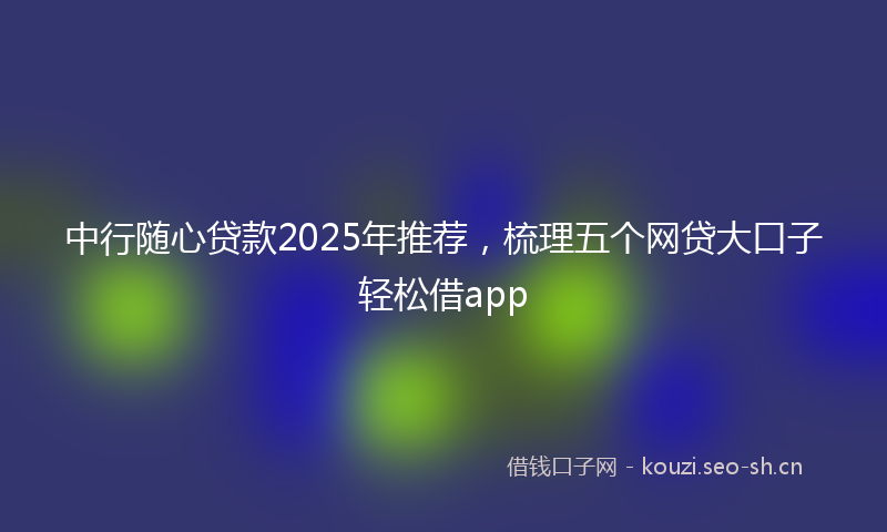 中行随心贷款2025年推荐，梳理五个网贷大口子轻松借app