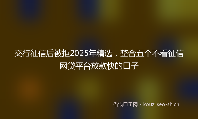 交行征信后被拒2025年精选，整合五个不看征信网贷平台放款快的口子