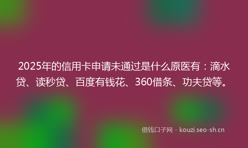 2025年的信用卡申请未通过是什么原医有：滴水贷、读秒贷、百度有钱花、360借条、功夫贷等。