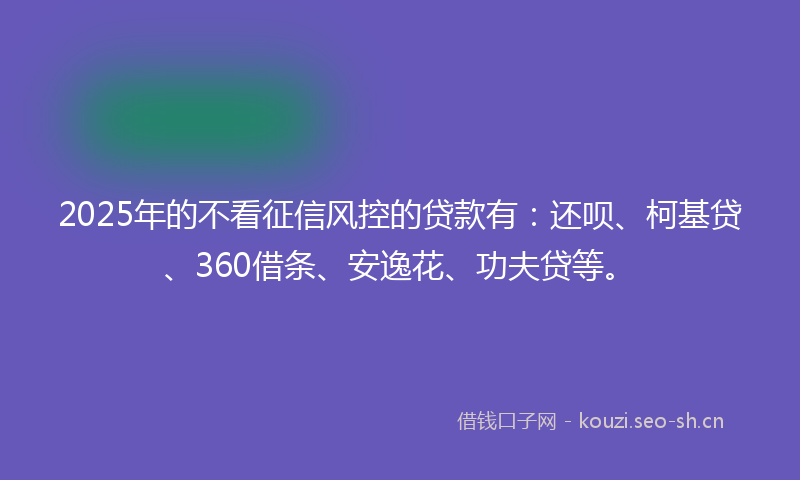 2025年的不看征信风控的贷款有：还呗、柯基贷、360借条、安逸花、功夫贷等。