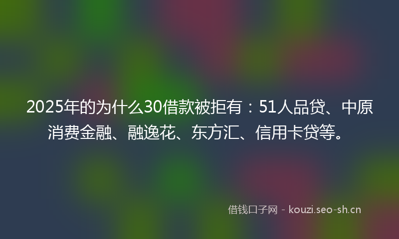 2025年的为什么30借款被拒有：51人品贷、中原消费金融、融逸花、东方汇、信用卡贷等。