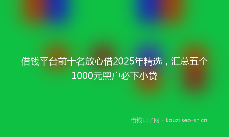 借钱平台前十名放心借2025年精选,汇总五个1000元黑户必下小贷